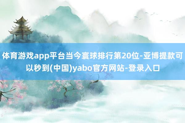 体育游戏app平台当今寰球排行第20位-亚博提款可以秒到(中国)yabo官方网站-登录入口