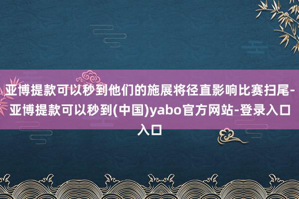 亚博提款可以秒到他们的施展将径直影响比赛扫尾-亚博提款可以秒到(中国)yabo官方网站-登录入口