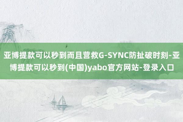 亚博提款可以秒到而且营救G-SYNC防扯破时刻-亚博提款可以秒到(中国)yabo官方网站-登录入口