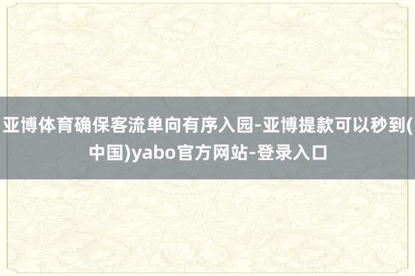 亚博体育确保客流单向有序入园-亚博提款可以秒到(中国)yabo官方网站-登录入口