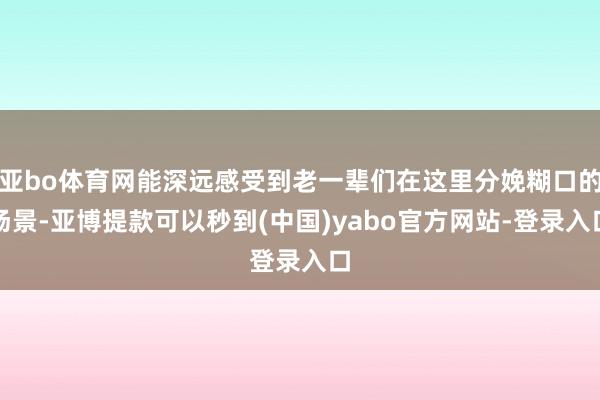 亚bo体育网能深远感受到老一辈们在这里分娩糊口的场景-亚博提款可以秒到(中国)yabo官方网站-登录入口