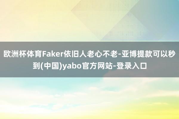 欧洲杯体育Faker依旧人老心不老-亚博提款可以秒到(中国)yabo官方网站-登录入口