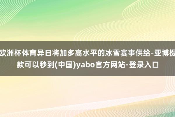 欧洲杯体育异日将加多高水平的冰雪赛事供给-亚博提款可以秒到(中国)yabo官方网站-登录入口